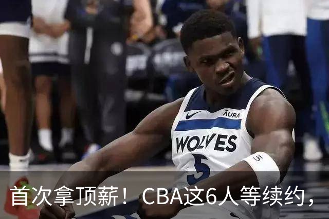 首次拿顶薪！CBA这6人等续约，张镇麟双丰收，27岁国手辅佐胡金秋
